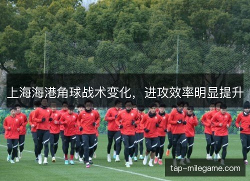 上海海港角球战术变化，进攻效率明显提升